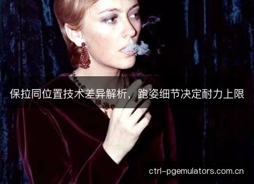 保拉同位置技术差异解析，跑姿细节决定耐力上限