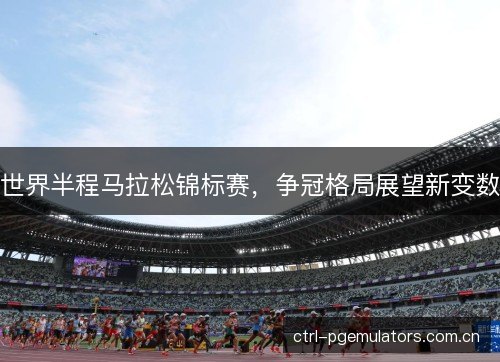 世界半程马拉松锦标赛,争冠格局展望新变数 世界半程马拉松锦标赛,争冠格局展望新变数